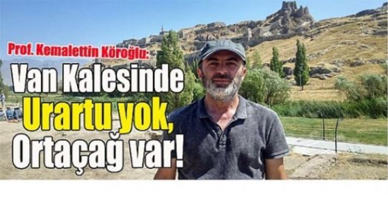 Prof. Kemalettin Köroğlu: Van Kalesinde Urartu yok, Ortaçağ var!