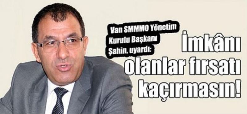 Van SMMMO Yönetim Kurulu Başkanı Şahin, uyardı: İmkânı olanlar fırsatı kaçırmasın!