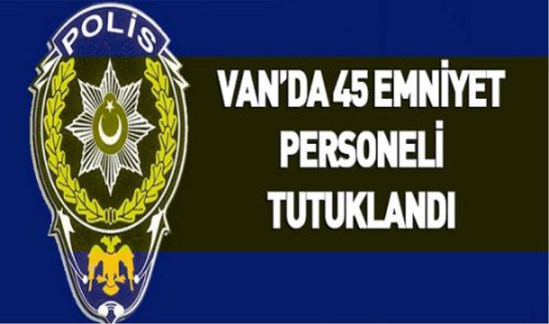 Van’da 45 emniyet personeli tutuklandı