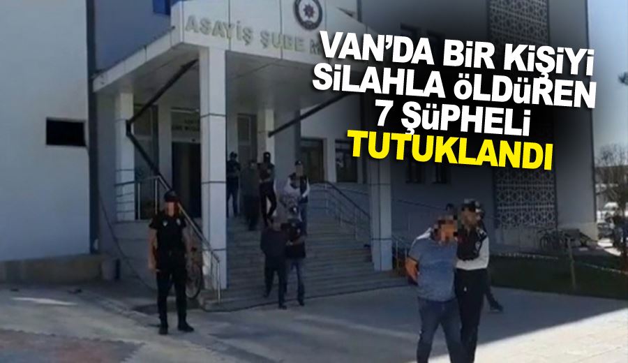 Van’da bir kişiyi silahla öldüren 7 şüpheli tutuklandı