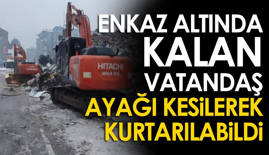 Enkaz altında kalan vatandaş ayağı kesilerek kurtarılabildi