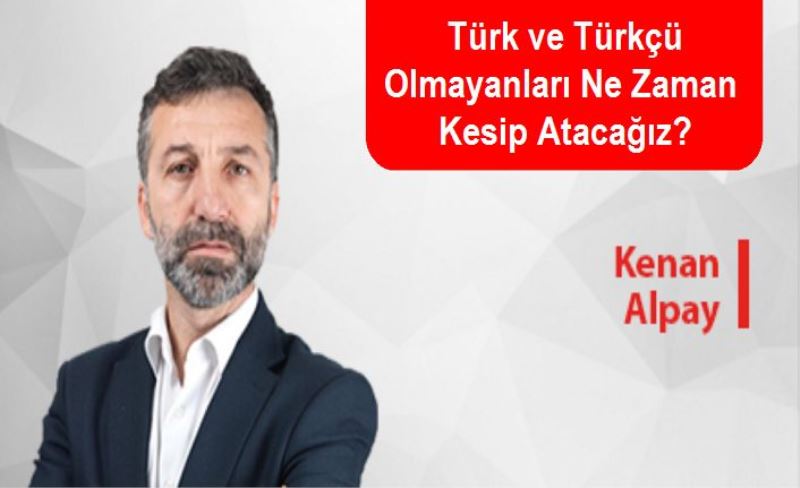 Türk ve Türkçü Olmayanları Ne Zaman Kesip Atacağız?