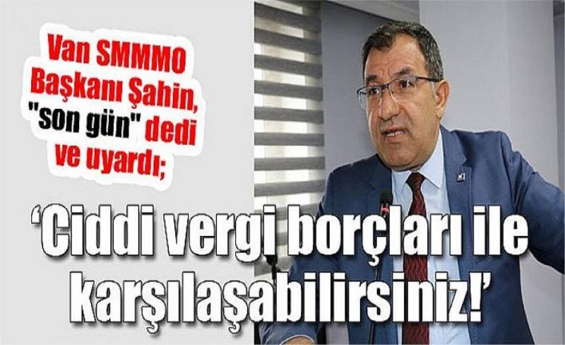 Van SMMMO Başkanı Şahin, "son gün" dedi ve uyardı; ‘Ciddi vergi borçları ile karşılaşabilirsiniz!’