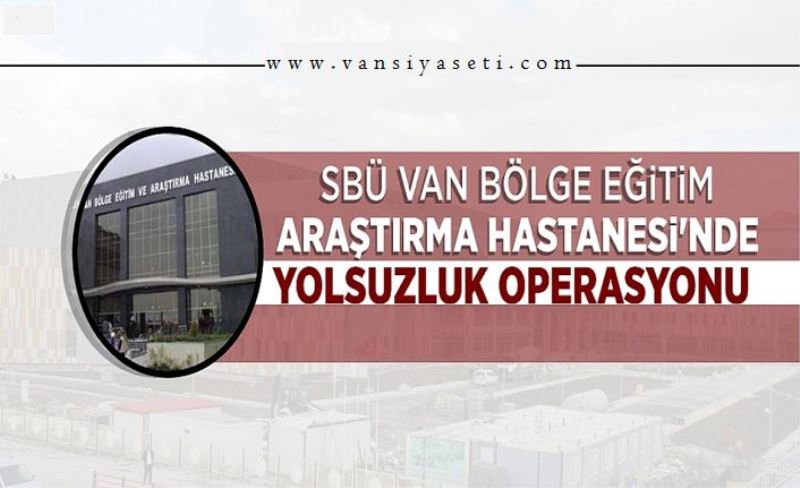 SBÜ Van Bölge Eğitim Araştırma Hastanesi'nde yolsuzluk operasyonu