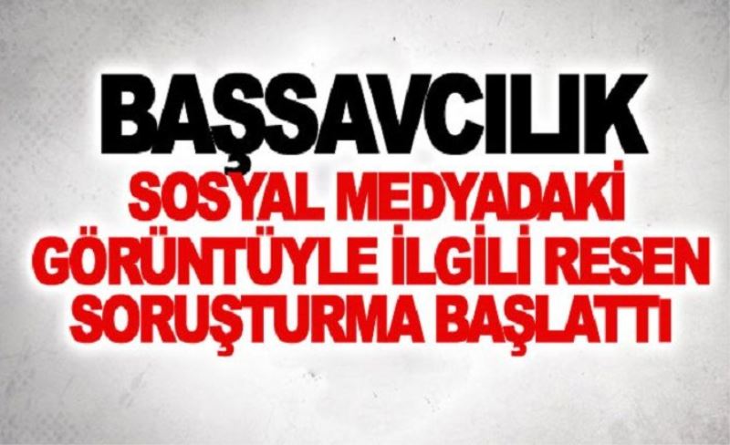 Başsavcılık sosyal medyadaki görüntüyle ilgili resen soruşturma başlattı