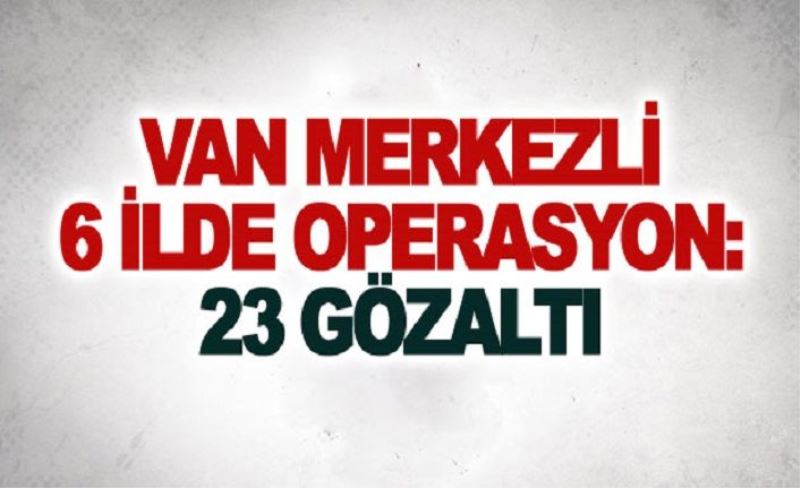 Van merkezli 6 ilde operasyon: 23 gözaltı