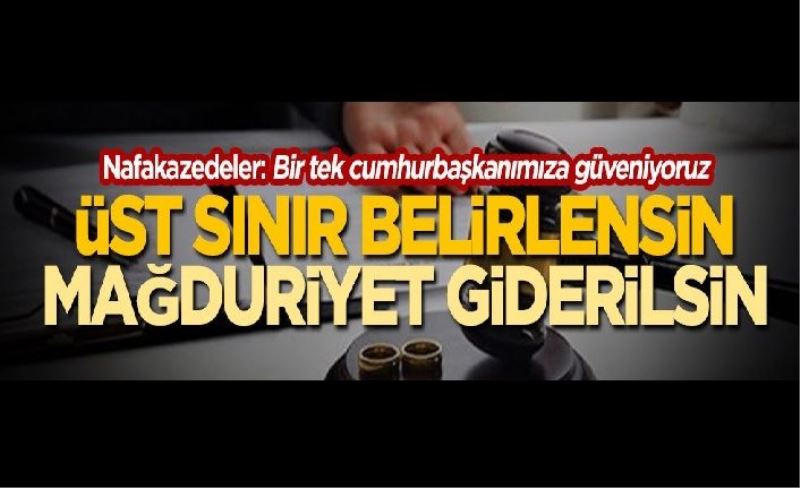 Nafakazedeler: Bir tek cumhurbaşkanımıza güveniyoruz! Üst sınır belirlensin mağduriyetler giderilsin