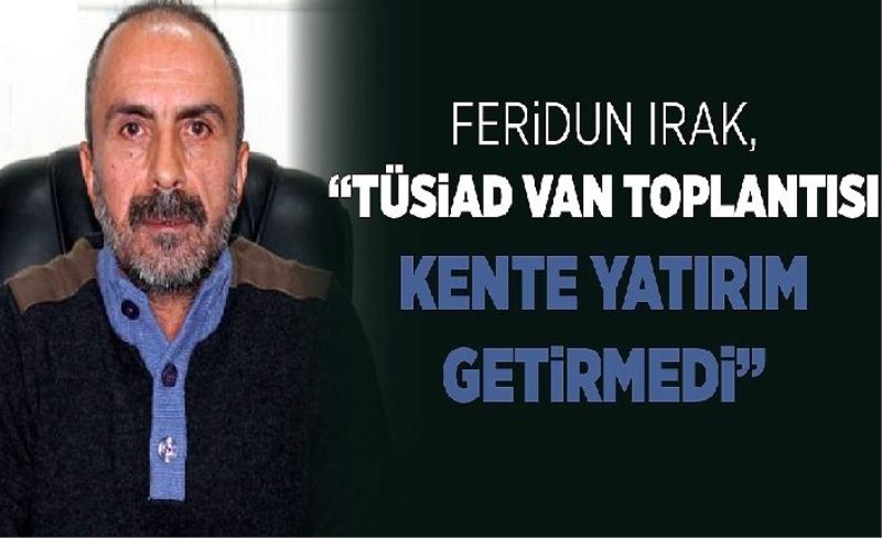 Ferdun Irak, “TÜSİAD Van Toplantısı kente yatırım getirmedi”