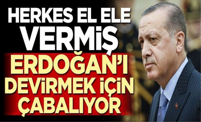 Herkes el ele vermiş, Erdoğan’ı devirmek için çabalıyor!