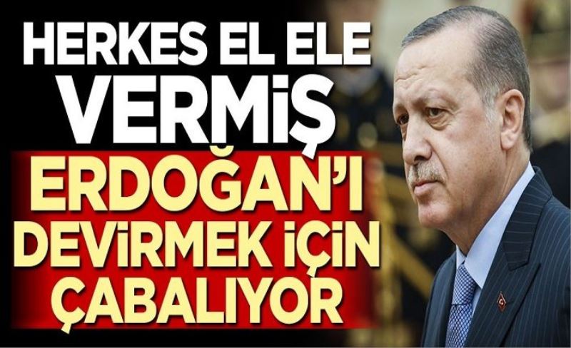 Herkes el ele vermiş, Erdoğan’ı devirmek için çabalıyor!