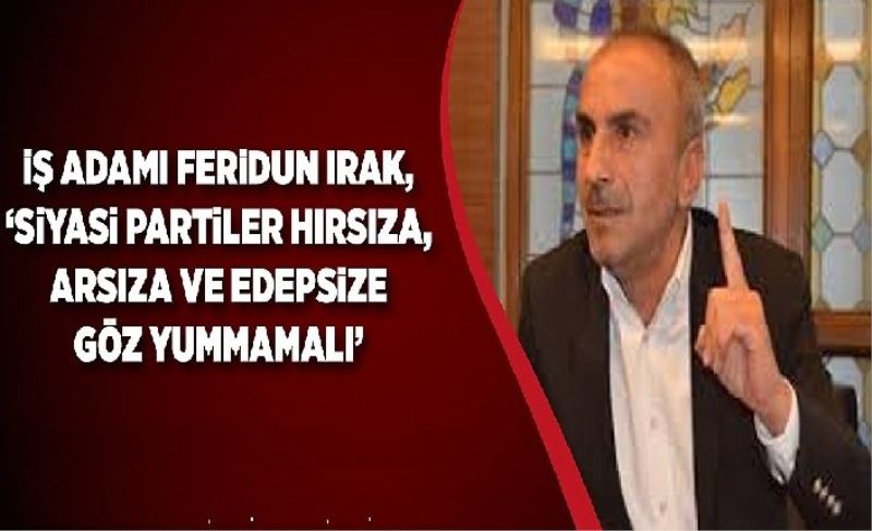 İş adamı Feridun Irak, “Siyasi partiler hırsıza, arsıza ve edepsize göz yummamalı’