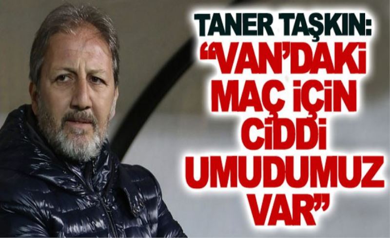 Taner Taşkın: Van’daki maç için ciddi umudumuz var