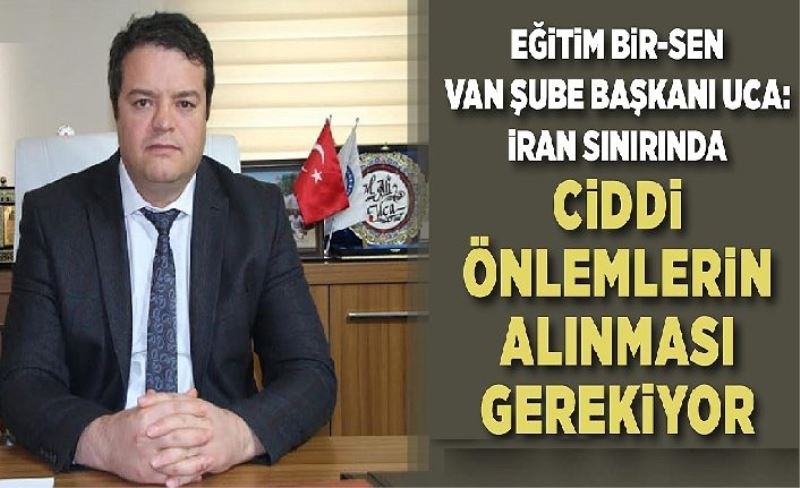 Eğitim Bir-Sen Van Şube Başkanı Uca: İran sınırında ciddi önlemlerin alınması gerekiyor