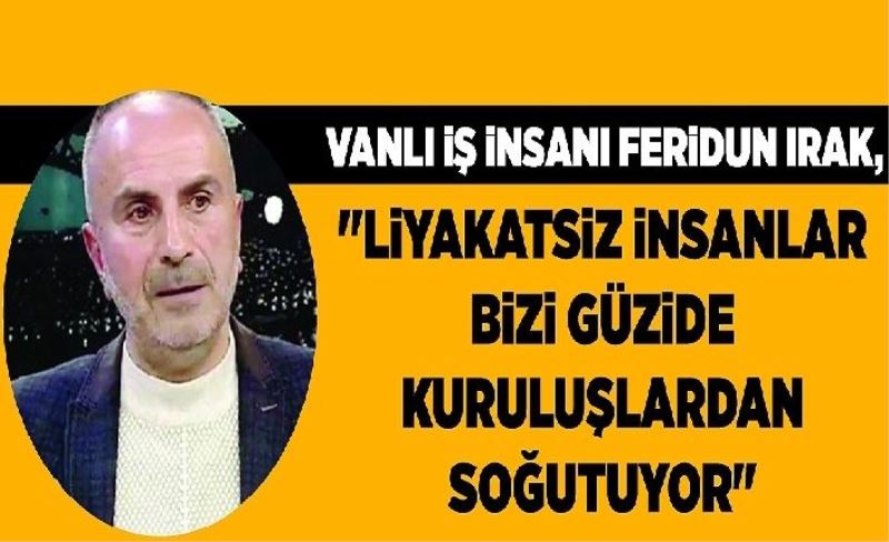 Vanlı İş İnsanı Feridun Irak, "liyakatsiz insanlar bizi güzide kuruluşlardan soğutuyor"