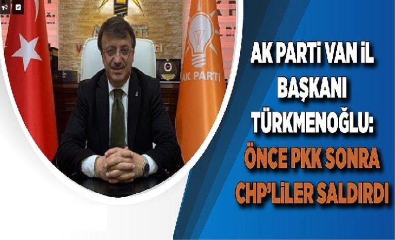Ak Parti Van İl Başkanı Türkmenoğlu: Önce PKK sonra CHP’llier saldırdı