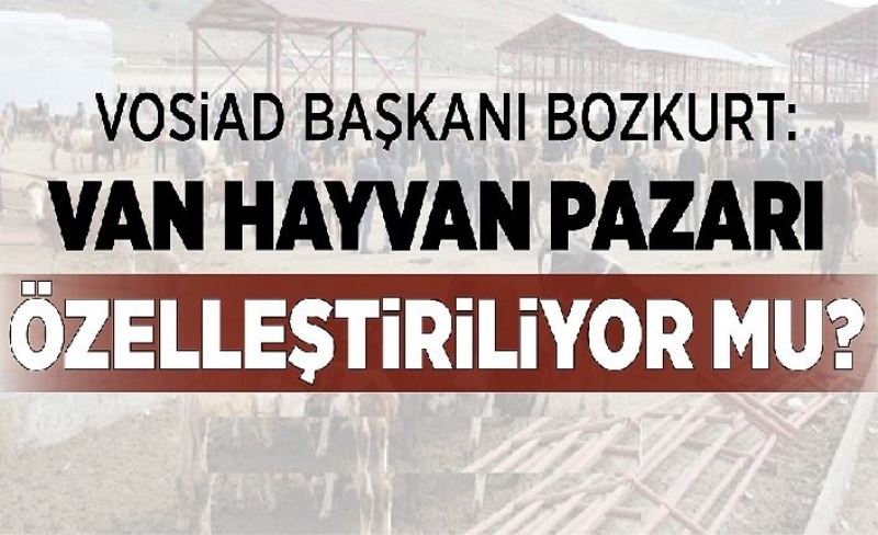 VOSİAD Başkanı Bozkurt: Van hayvan pazarı özelleştiriliyor mu?