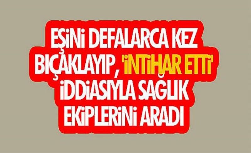 Eşini defalarca kez bıçaklayıp, 'intihar etti' iddiasıyla sağlık ekiplerini aradı