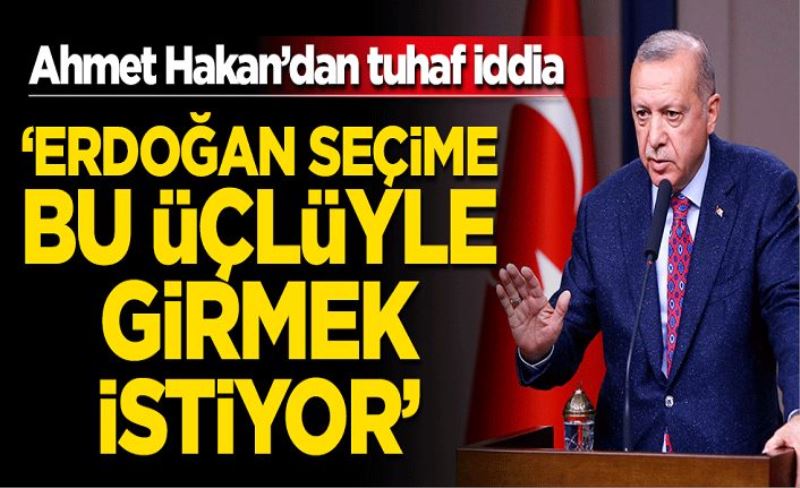 Ahmet Hakan'dan tuhaf iddia: Erdoğan seçime bu üçlüyle girmek istiyor