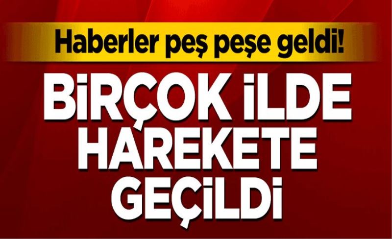 Haberler peş peşe geldi! Birçok ilde harekete geçildi