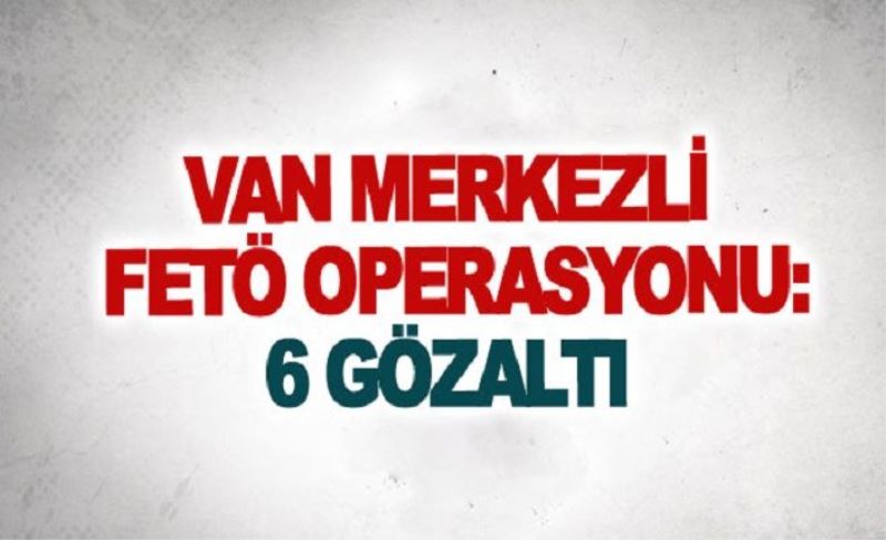 Van merkezli FETÖ operasyonu: 6 gözaltı