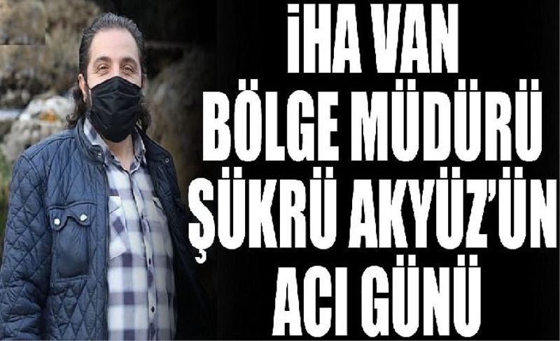 İHA Van Bölge Müdürü Şükrü Akyüz’ün acı günü