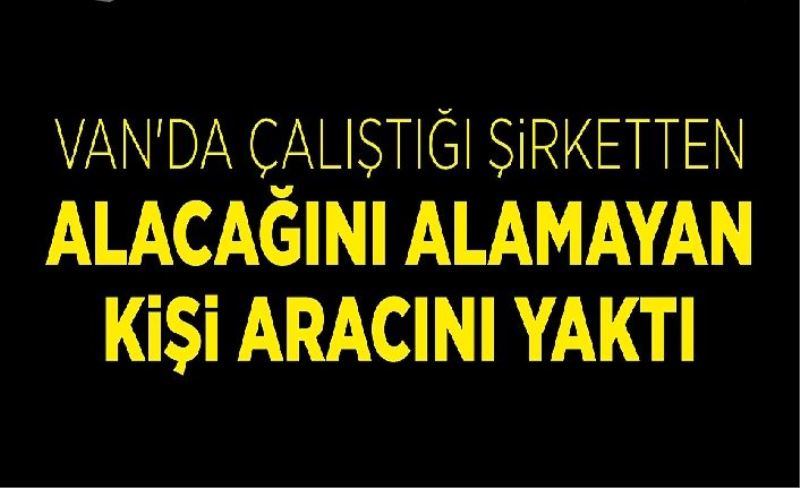 Van'da çalıştığı şirketten alacağını alamayan kişi aracını yaktı