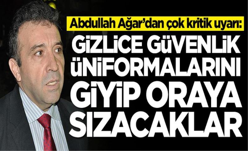 Abdullah Ağar’dan çok kritik uyarı: Gizlice güvenlik üniformalarını giyip oraya sızacaklar