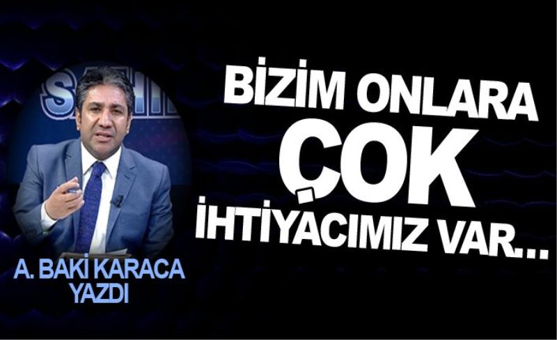 BİZİM ONLARA ÇOK İHTİYACIMIZ VAR…