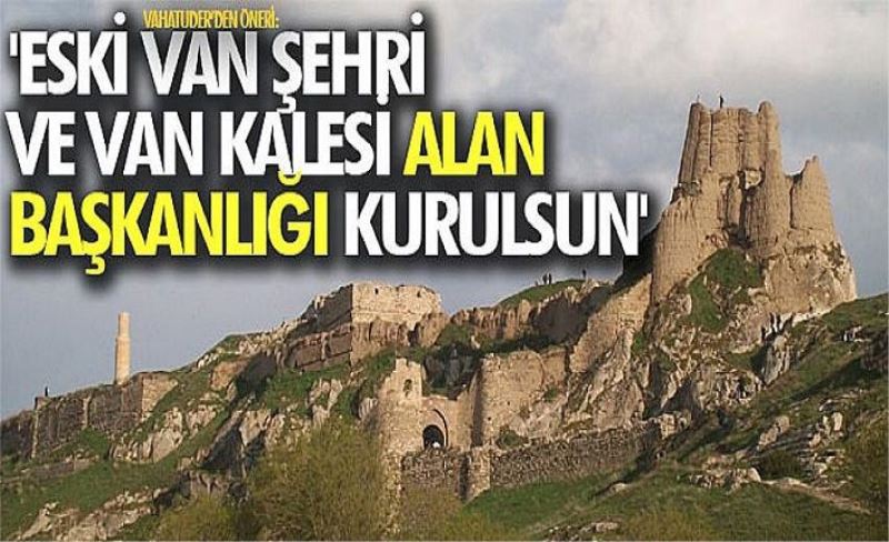 VAHATUDER’den öneri: 'Eski Van Şehri ve Van Kalesi Alan Başkanlığı kurulsun'