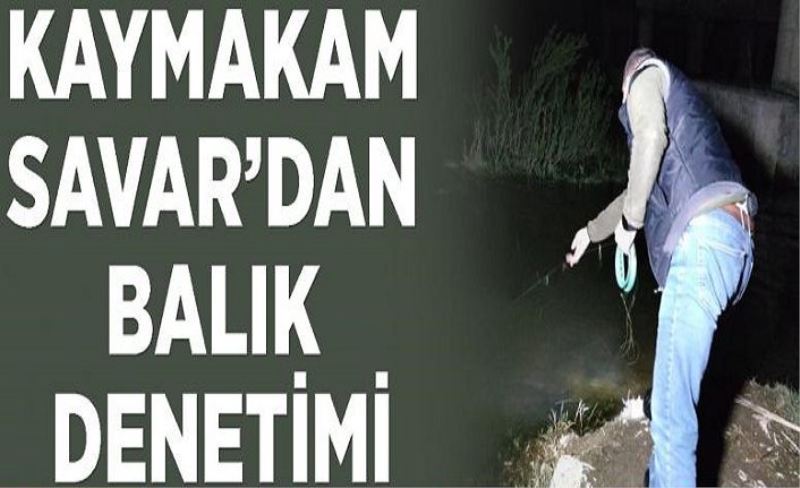 Kaymakam Savar’dan gece balık denetimi