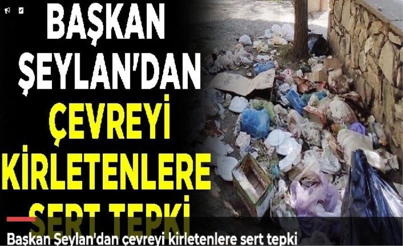 Başkan Şeylan'dan çevreyi kirletenlere sert tepki