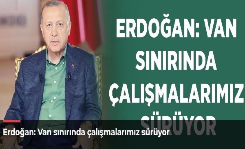 Erdoğan: Van sınırında çalışmalarımız sürüyor