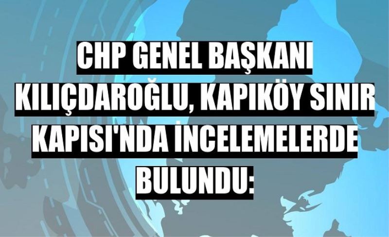 Kılıçdaroğlu’nun son durağı Kapıköy Sınır Kapısı oldu