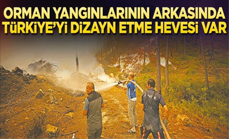 Orman yangınlarının arkasında Türkiye’yi dizayn etme hevesi var