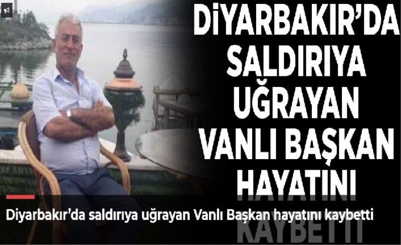 Diyarbakır’da saldırıya uğrayan Vanlı Başkan hayatını kaybetti