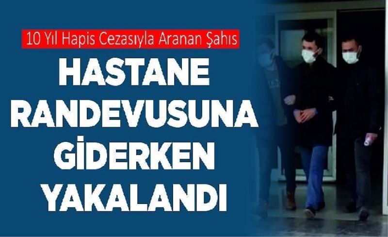 10 yıl hapis cezasıyla aranan şahıs hastane randevusuna giderken yakalandı