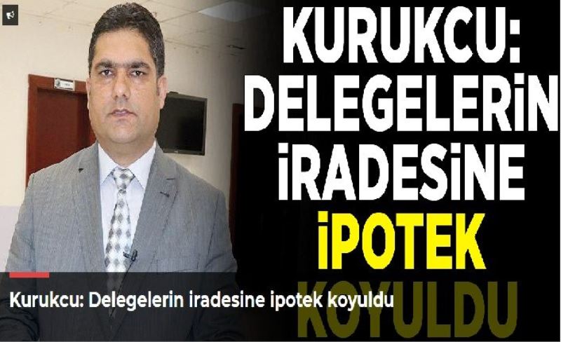 Kurukcu: Delegelerin iradesine ipotek koyuldu