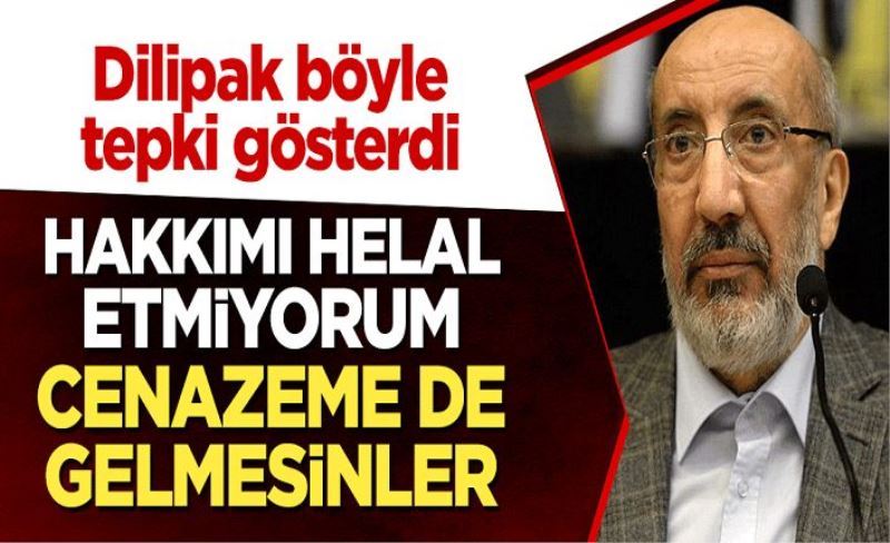 Dilipak böyle tepki gösterdi: Hakkımı helal etmiyorum, cenazeme de gelmesinler