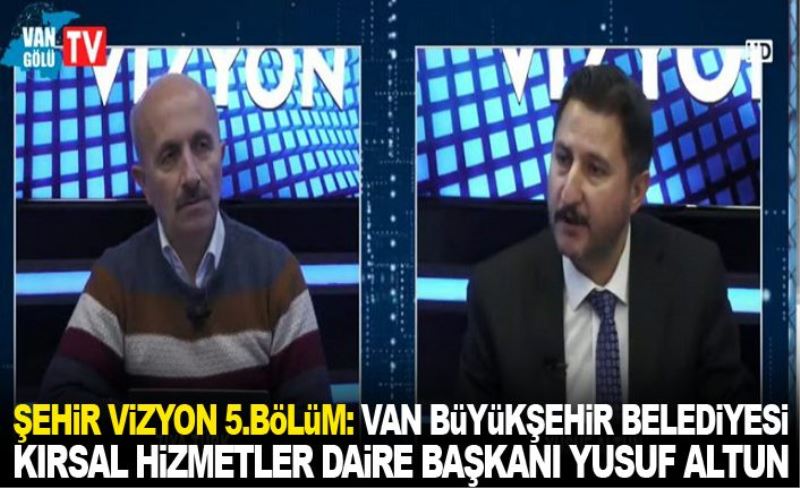 Şehir Vizyon 5.Bölüm: Van Büyükşehir Belediyesi Kırsal Hizmetler Daire Başkanı Yusuf Altun
