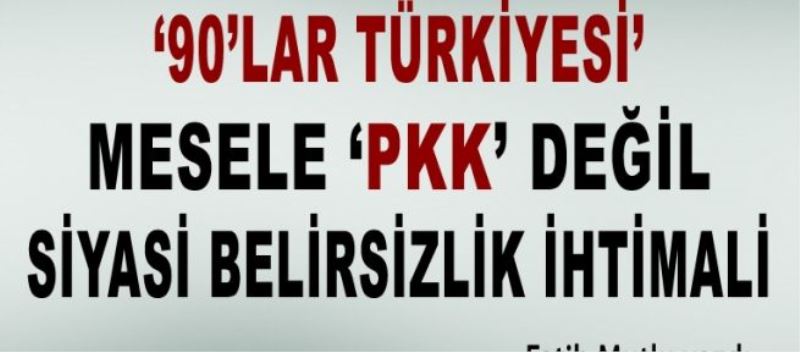 “90’lar Türkiye’si…” Mesele “PKK” değil, siyasi belirsizlik ihtimali