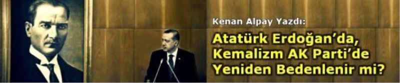 Atatürk Erdoğan’da, Kemalizm AK Parti’de Yeniden Bedenlenir mi?