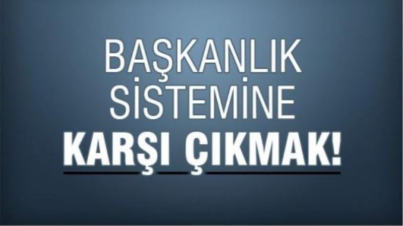 Başkanlık sistemine karşı çıkmak!