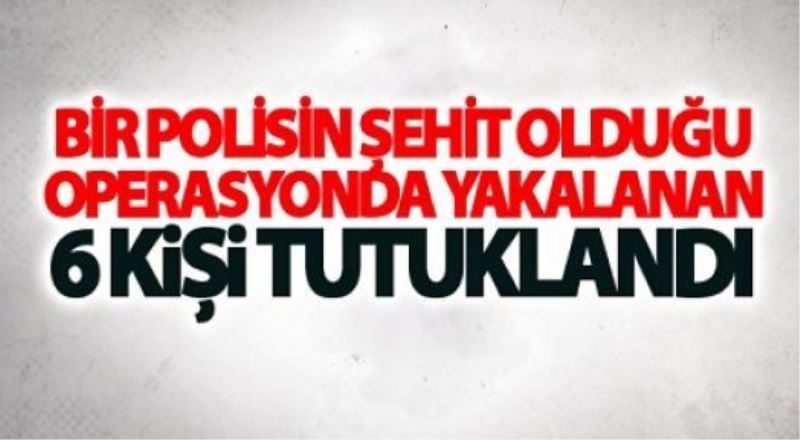 Bir polisin şehit olduğu operasyonda yakalanan 6 kişi tutuklandı
