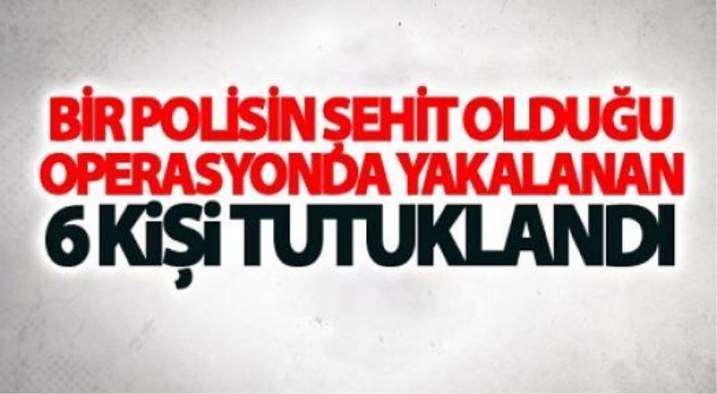 Bir polisin şehit olduğu operasyonda yakalanan 6 kişi tutuklandı