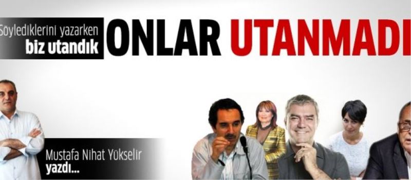 Biz haberlerini yaparken utandık ama onlar söylediklerinden utanmadılar