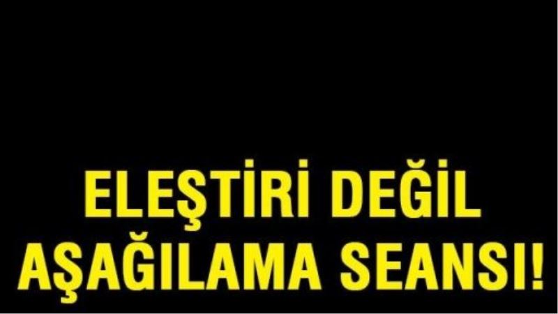 Eleştiri değil, aşağılama seansı!