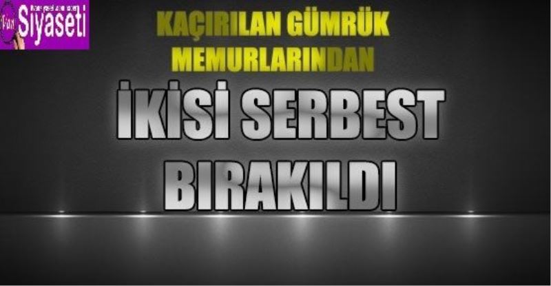 KAÇIRILAN GÜMRÜK MEMURLARINDAN İKİSİ SERBEST BIRAKILDI