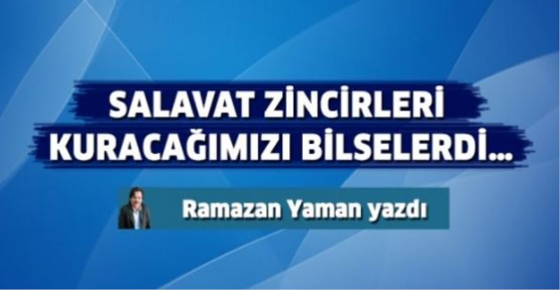 Salavat zincirleri kuracağımızı bilselerdi…