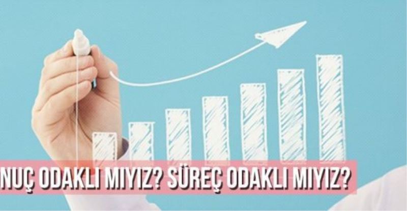  SONUÇ ODAKLI MIYIZ? SÜREÇ ODAKLI MIYIZ?