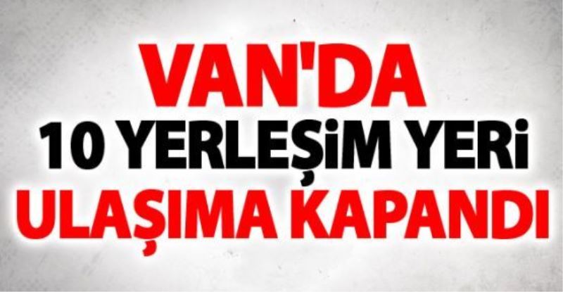 Van’da 10 yerleşim yeri ulaşıma kapandı